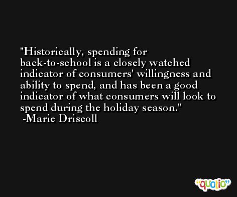 Historically, spending for back-to-school is a closely watched indicator of consumers' willingness and ability to spend, and has been a good indicator of what consumers will look to spend during the holiday season. -Marie Driscoll