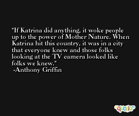 If Katrina did anything, it woke people up to the power of Mother Nature. When Katrina hit this country, it was in a city that everyone knew and those folks looking at the TV camera looked like folks we knew. -Anthony Griffin
