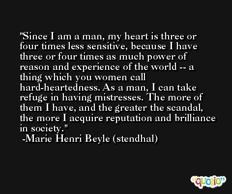 Since I am a man, my heart is three or four times less sensitive, because I have three or four times as much power of reason and experience of the world -- a thing which you women call hard-heartedness. As a man, I can take refuge in having mistresses. The more of them I have, and the greater the scandal, the more I acquire reputation and brilliance in society. -Marie Henri Beyle (stendhal)