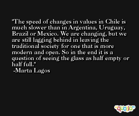 The speed of changes in values in Chile is much slower than in Argentina, Uruguay, Brazil or Mexico. We are changing, but we are still lagging behind in leaving the traditional society for one that is more modern and open. So in the end it is a question of seeing the glass as half empty or half full. -Marta Lagos