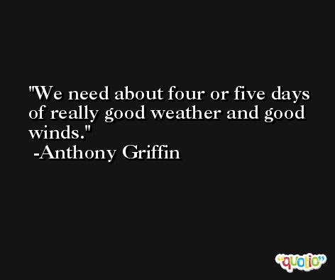 We need about four or five days of really good weather and good winds. -Anthony Griffin