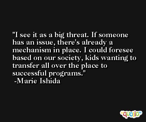 I see it as a big threat. If someone has an issue, there's already a mechanism in place. I could foresee based on our society, kids wanting to transfer all over the place to successful programs. -Marie Ishida