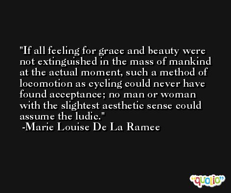 If all feeling for grace and beauty were not extinguished in the mass of mankind at the actual moment, such a method of locomotion as cycling could never have found acceptance; no man or woman with the slightest aesthetic sense could assume the ludic. -Marie Louise De La Ramee