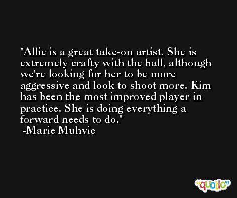 Allie is a great take-on artist. She is extremely crafty with the ball, although we're looking for her to be more aggressive and look to shoot more. Kim has been the most improved player in practice. She is doing everything a forward needs to do. -Marie Muhvic