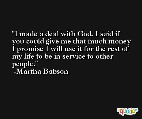 I made a deal with God. I said if you could give me that much money I promise I will use it for the rest of my life to be in service to other people. -Martha Babson