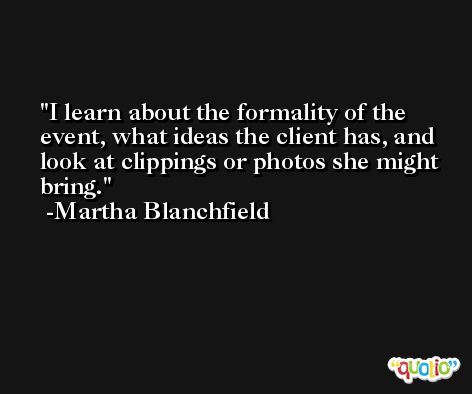 I learn about the formality of the event, what ideas the client has, and look at clippings or photos she might bring. -Martha Blanchfield