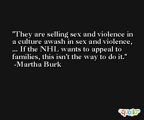 They are selling sex and violence in a culture awash in sex and violence, ... If the NHL wants to appeal to families, this isn't the way to do it. -Martha Burk