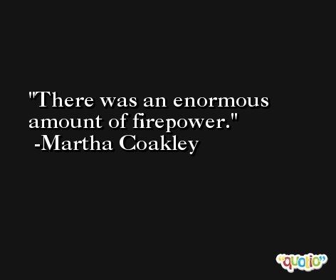 There was an enormous amount of firepower. -Martha Coakley