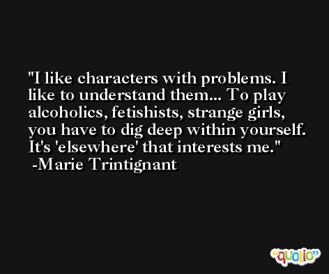 I like characters with problems. I like to understand them... To play alcoholics, fetishists, strange girls, you have to dig deep within yourself. It's 'elsewhere' that interests me. -Marie Trintignant