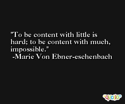 To be content with little is hard; to be content with much, impossible. -Marie Von Ebner-eschenbach