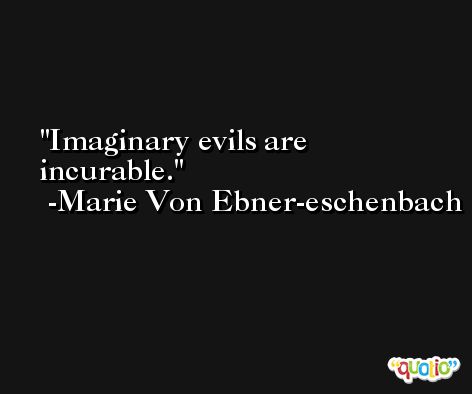 Imaginary evils are incurable. -Marie Von Ebner-eschenbach