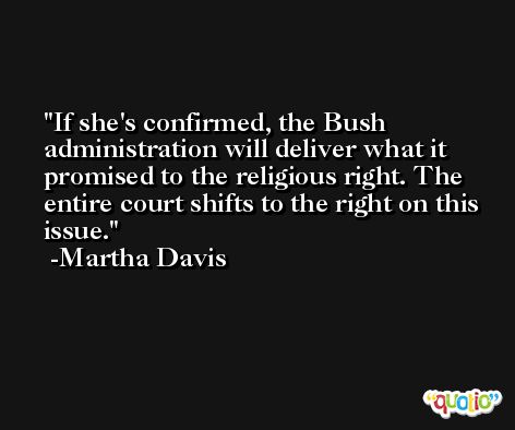 If she's confirmed, the Bush administration will deliver what it promised to the religious right. The entire court shifts to the right on this issue. -Martha Davis