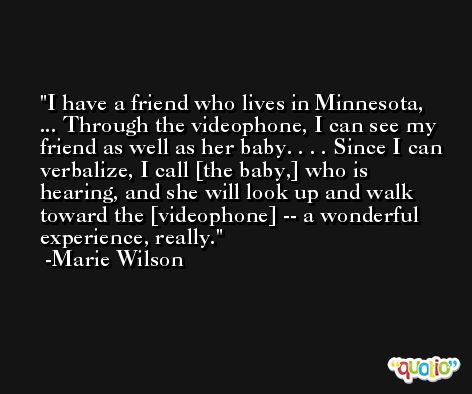 I have a friend who lives in Minnesota, ... Through the videophone, I can see my friend as well as her baby. . . . Since I can verbalize, I call [the baby,] who is hearing, and she will look up and walk toward the [videophone] -- a wonderful experience, really. -Marie Wilson