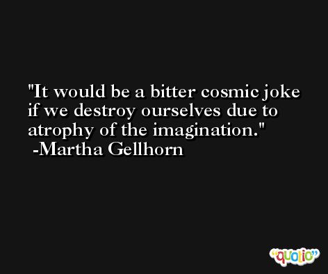 It would be a bitter cosmic joke if we destroy ourselves due to atrophy of the imagination. -Martha Gellhorn