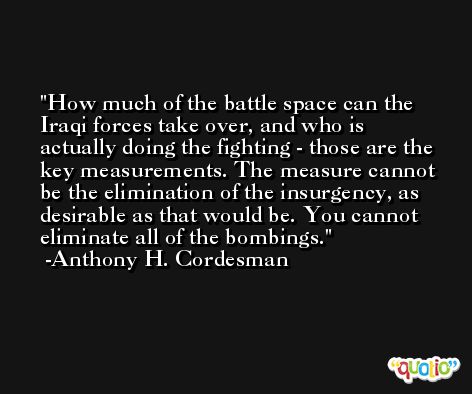 How much of the battle space can the Iraqi forces take over, and who is actually doing the fighting - those are the key measurements. The measure cannot be the elimination of the insurgency, as desirable as that would be. You cannot eliminate all of the bombings. -Anthony H. Cordesman