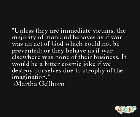 Unless they are immediate victims, the majority of mankind behaves as if war was an act of God which could not be prevented; or they behave as if war elsewhere was none of their business. It would be a bitter cosmic joke if we destroy ourselves due to atrophy of the imagination. -Martha Gellhorn