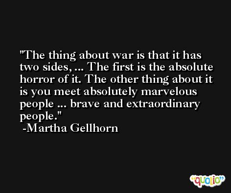 The thing about war is that it has two sides, ... The first is the absolute horror of it. The other thing about it is you meet absolutely marvelous people ... brave and extraordinary people. -Martha Gellhorn