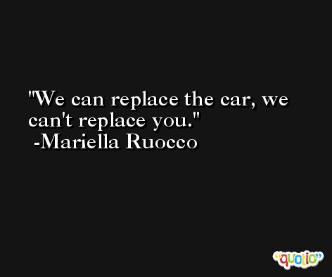 We can replace the car, we can't replace you. -Mariella Ruocco
