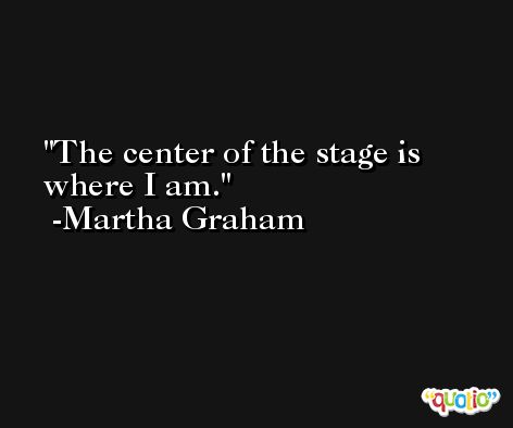 The center of the stage is where I am. -Martha Graham