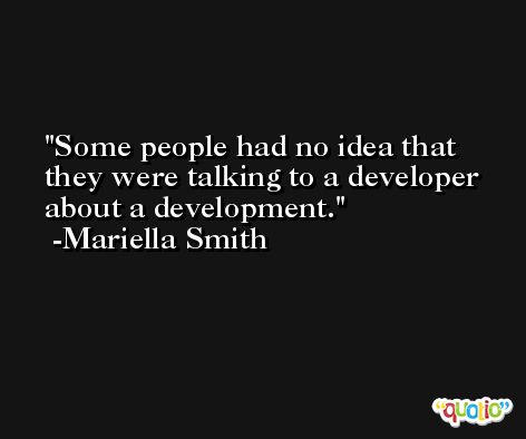 Some people had no idea that they were talking to a developer about a development. -Mariella Smith