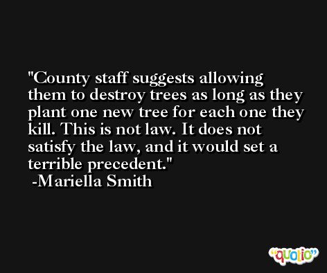 County staff suggests allowing them to destroy trees as long as they plant one new tree for each one they kill. This is not law. It does not satisfy the law, and it would set a terrible precedent. -Mariella Smith