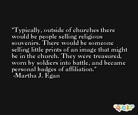 Typically, outside of churches there would be people selling religious souvenirs. There would be someone selling little prints of an image that might be in the church. They were treasured, worn by soldiers into battle, and became personal badges of affiliation. -Martha J. Egan
