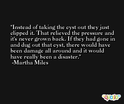 Instead of taking the cyst out they just clipped it. That relieved the pressure and it's never grown back. If they had gone in and dug out that cyst, there would have been damage all around and it would have really been a disaster. -Martha Miles