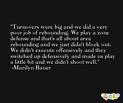 Turnovers were big and we did a very poor job of rebounding. We play a zone defense and that's all about area rebounding and we just didn't block out. We didn't execute offensively and they switched up defensively and made us play a little bit and we didn't shoot well. -Marilyn Bauer