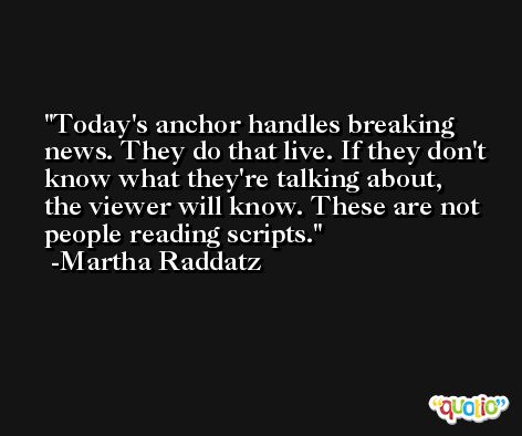 Today's anchor handles breaking news. They do that live. If they don't know what they're talking about, the viewer will know. These are not people reading scripts. -Martha Raddatz