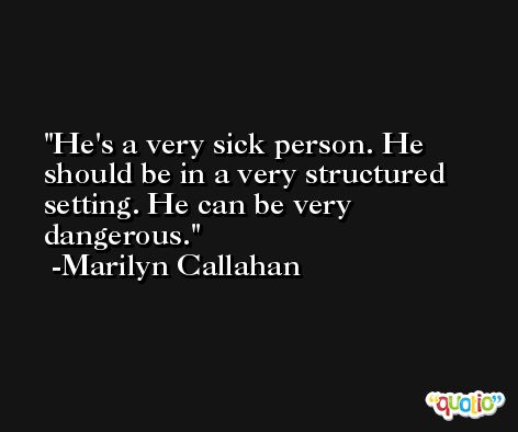 He's a very sick person. He should be in a very structured setting. He can be very dangerous. -Marilyn Callahan