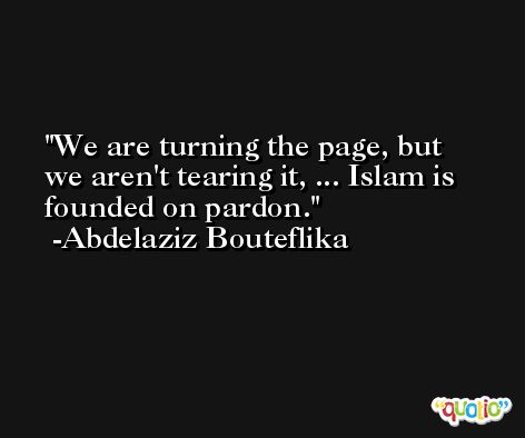 We are turning the page, but we aren't tearing it, ... Islam is founded on pardon. -Abdelaziz Bouteflika