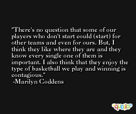 There's no question that some of our players who don't start could (start) for other teams and even for ours. But, I think they like where they are and they know every single one of them is important. I also think that they enjoy the type of basketball we play and winning is contagious. -Marilyn Coddens