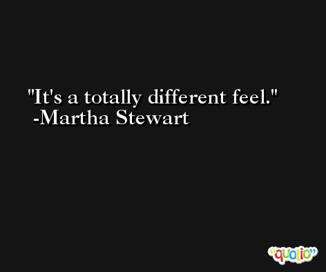 It's a totally different feel. -Martha Stewart