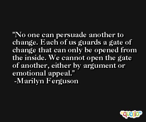 No one can persuade another to change. Each of us guards a gate of change that can only be opened from the inside. We cannot open the gate of another, either by argument or emotional appeal. -Marilyn Ferguson
