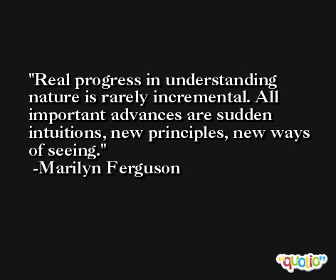 Real progress in understanding nature is rarely incremental. All important advances are sudden intuitions, new principles, new ways of seeing. -Marilyn Ferguson