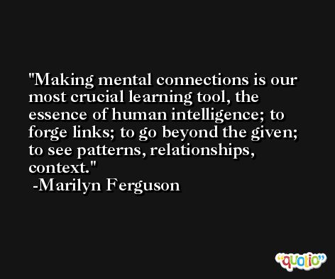 Making mental connections is our most crucial learning tool, the essence of human intelligence; to forge links; to go beyond the given; to see patterns, relationships, context. -Marilyn Ferguson