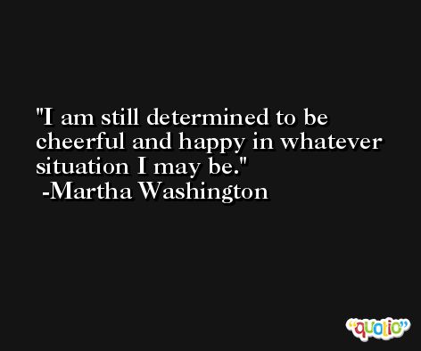 I am still determined to be cheerful and happy in whatever situation I may be. -Martha Washington