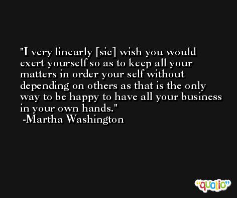 I very linearly [sic] wish you would exert yourself so as to keep all your matters in order your self without depending on others as that is the only way to be happy to have all your business in your own hands. -Martha Washington