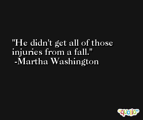 He didn't get all of those injuries from a fall. -Martha Washington