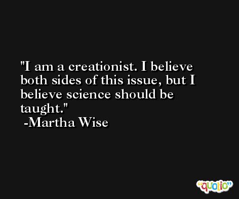 I am a creationist. I believe both sides of this issue, but I believe science should be taught. -Martha Wise