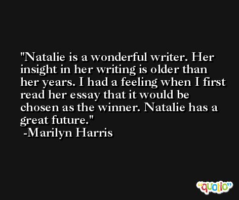 Natalie is a wonderful writer. Her insight in her writing is older than her years. I had a feeling when I first read her essay that it would be chosen as the winner. Natalie has a great future. -Marilyn Harris