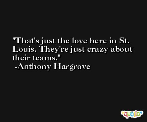 That's just the love here in St. Louis. They're just crazy about their teams. -Anthony Hargrove