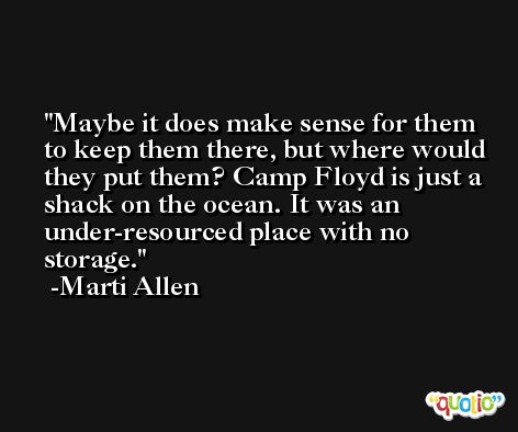 Maybe it does make sense for them to keep them there, but where would they put them? Camp Floyd is just a shack on the ocean. It was an under-resourced place with no storage. -Marti Allen