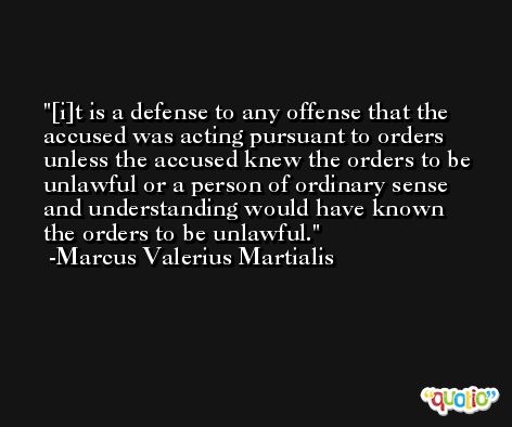 [i]t is a defense to any offense that the accused was acting pursuant to orders unless the accused knew the orders to be unlawful or a person of ordinary sense and understanding would have known the orders to be unlawful. -Marcus Valerius Martialis