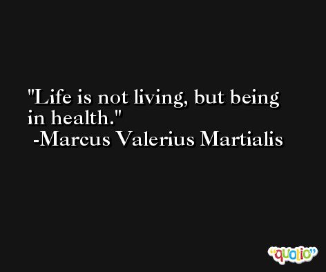 Life is not living, but being in health. -Marcus Valerius Martialis