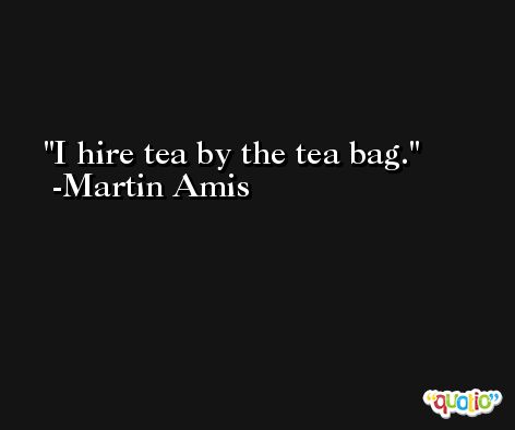 I hire tea by the tea bag. -Martin Amis