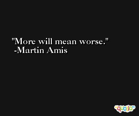 More will mean worse. -Martin Amis