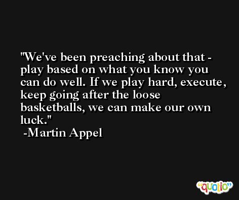 We've been preaching about that - play based on what you know you can do well. If we play hard, execute, keep going after the loose basketballs, we can make our own luck. -Martin Appel