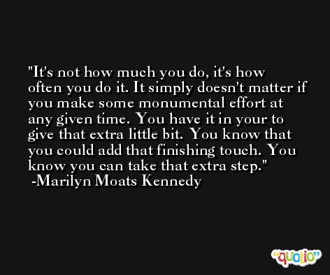 It's not how much you do, it's how often you do it. It simply doesn't matter if you make some monumental effort at any given time. You have it in your to give that extra little bit. You know that you could add that finishing touch. You know you can take that extra step. -Marilyn Moats Kennedy