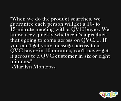 When we do the product searches, we guarantee each person will get a 10- to 15-minute meeting with a QVC buyer. We know very quickly whether it's a product that's going to come across on QVC. ... If you can't get your message across to a QVC buyer in 10 minutes, you'll never get it across to a QVC customer in six or eight minutes. -Marilyn Montross